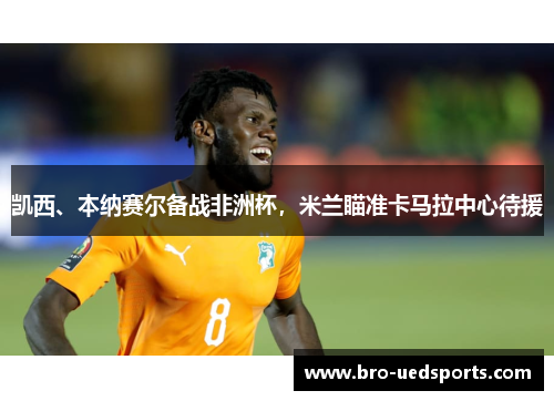 凯西、本纳赛尔备战非洲杯，米兰瞄准卡马拉中心待援